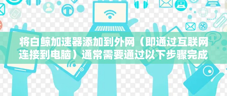将白鲸加速器添加到外网(即通过互联网连接到电脑)通常需要通过以下步骤完成 将白鲸加速器添加到外网(即通过互联网连接到电脑)通常需要通过以下步骤完成