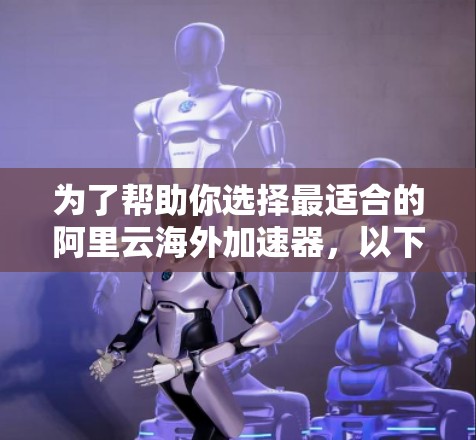 为了帮助你选择最适合的阿里云海外加速器，以下是综合考虑的因素和最终推荐方案