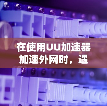 在使用UU加速器加速外网时，遇到无法加速的问题，可能需要采取以下步骤进行排查和解决问题