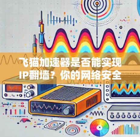 飞猫加速器是否能实现IP翻墙？你的网络安全问题可能被飞猫加速器 fool了