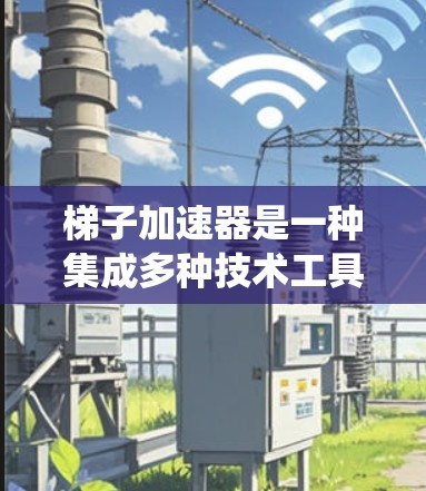 梯子加速器是一种集成多种技术工具和功能的系统，旨在提高效率和生产力。以下是对梯子加速器的详细总结