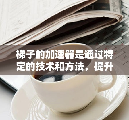 梯子的加速器是通过特定的技术和方法，提升梯子性能、提升使用效率、提高安全性等。以下是梯子加速器的详细说明