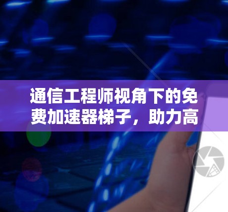 通信工程师视角下的免费加速器梯子，助力高效通信的未来解决方案