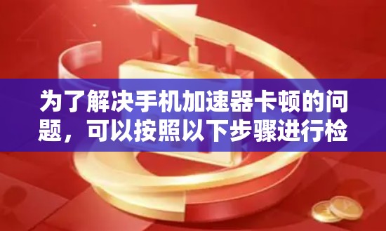 为了解决手机加速器卡顿的问题，可以按照以下步骤进行检查和操作