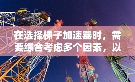 在选择梯子加速器时，需要综合考虑多个因素，以确保最适合自己的学习需求。以下是详细的步骤指南