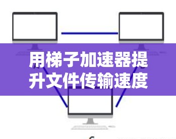 用梯子加速器提升文件传输速度？免费好用的工具合集来了！