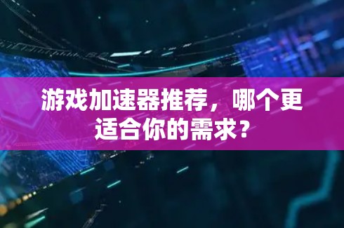 游戏加速器推荐，哪个更适合你的需求？
