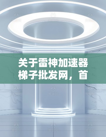 关于雷神加速器梯子批发网，首先需要明确梯子在这里指的是加速器产品，因为梯子通常是指一种用于增强或加速某种功能的设备或工具。雷神可能出售加速器相关的产品或设备