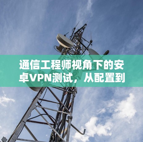 通信工程师视角下的安卓VPN测试，从配置到优化的全面指南