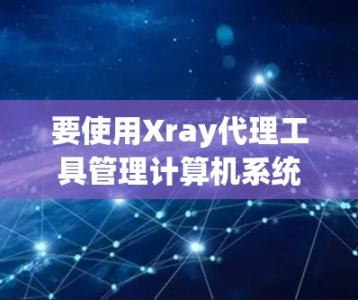 要使用Xray代理工具管理计算机系统，可以按照以下步骤进行