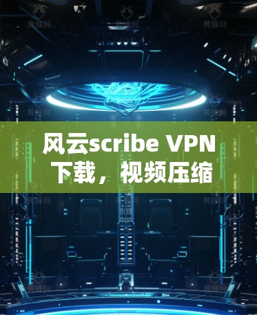 风云scribe VPN 下载，视频压缩安卓版最新版本下载