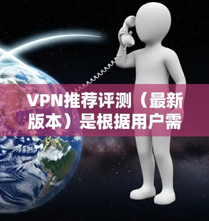 VPN推荐评测（最新版本）是根据用户需求、使用情况以及平台的创新功能来综合评价的。以下是一些主要的VPN平台及其推荐理由