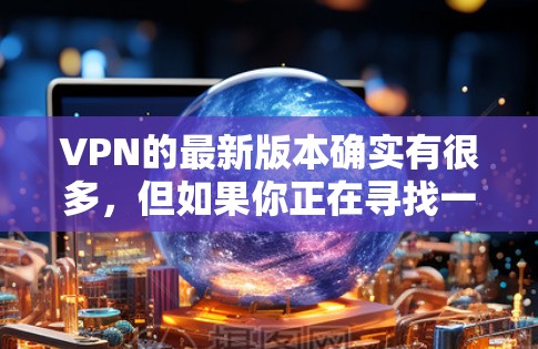 VPN的最新版本确实有很多，但如果你正在寻找一个相对安全且功能全面的选项，可以推荐以下几种