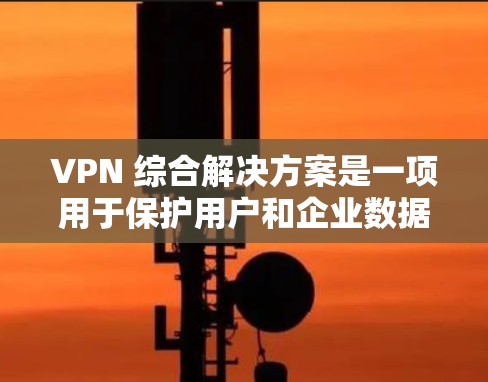 VPN 综合解决方案是一项用于保护用户和企业数据的高级网络保护技术，涵盖多个功能模块以全面控制访问控制和内容过滤。以下是对该解决方案的详细分析