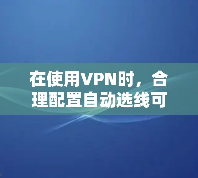 在使用VPN时，合理配置自动选线可以节省时间和减少连接延迟，以下是对如何推荐和配置自动选线的详细指南