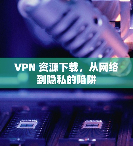 VPN 资源下载，从网络到隐私的陷阱