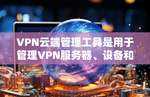 VPN云端管理工具是用于管理VPN服务器、设备和云端资源的软件，帮助用户安全地访问外网。以下是详细介绍