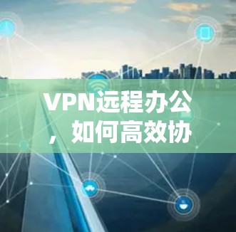 VPN远程办公，如何高效协作突破工作瓶颈