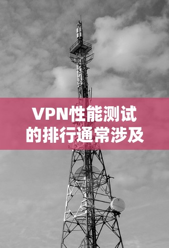 VPN性能测试的排行通常涉及到多个方面，以下是一些关键的指标和测试方法，帮助评估VPN的性能