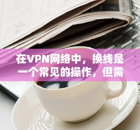 在VPN网络中，换线是一个常见的操作，但需要仔细考虑设备配置和密码设置。以下是一个清晰的步骤指南，帮助您顺利完成换线