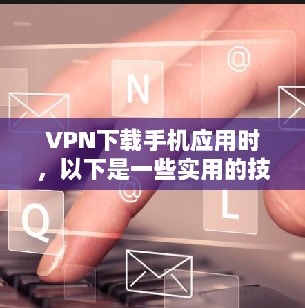 VPN下载手机应用时，以下是一些实用的技巧和注意事项，帮助你更顺利地完成下载和安装