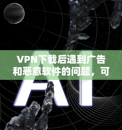 VPN下载后遇到广告和恶意软件的问题，可以通过以下步骤逐步解决