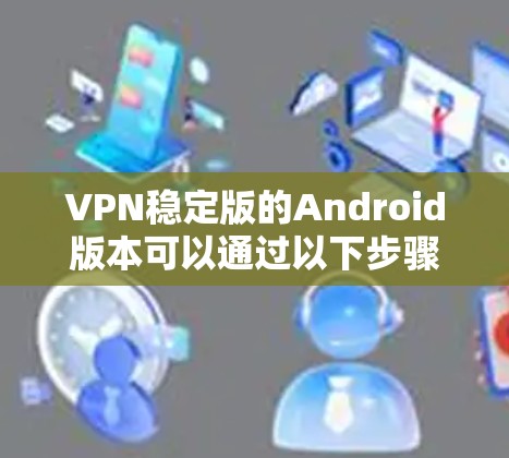 VPN稳定版的Android版本可以通过以下步骤进行查找和评估