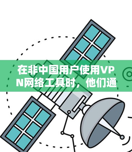 在非中国用户使用VPN网络工具时，他们通常需要克服一些特定的环境挑战，以确保安全和隐私。以下是针对这些用户使用VPN网络工具情况的详细分析