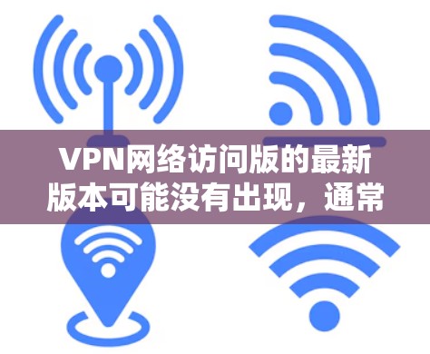 VPN网络访问版的最新版本可能没有出现，通常是因为以下原因