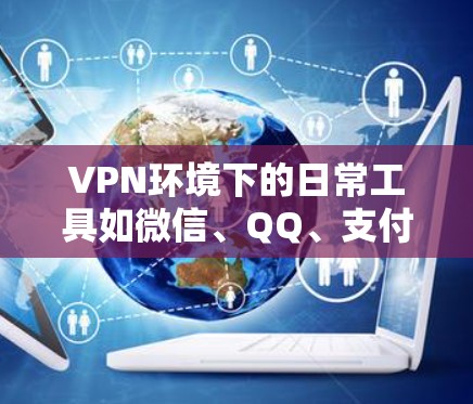 VPN环境下的日常工具如微信、QQ、支付宝等，提供了多样化的功能和便利，以下是它们的具体使用方法和注意事项