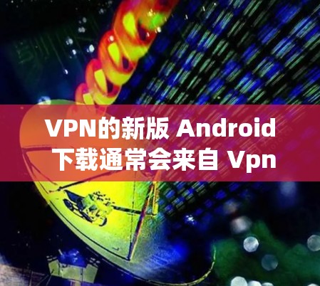 VPN的新版 Android 下载通常会来自 Vpnsoft 等公司。以下是 Vpnsoft VPN 3.和 Vpnsoft VPN 4.的下载链接和使用指南
