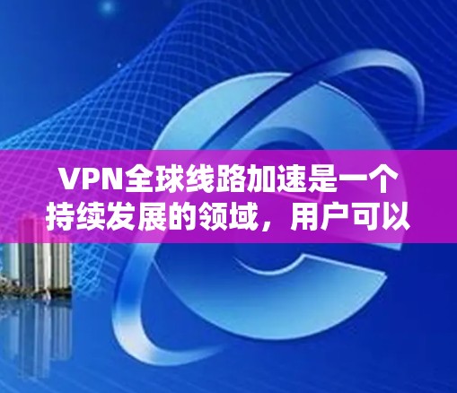 VPN全球线路加速是一个持续发展的领域，用户可以通过以下步骤快速找到和了解相关信息