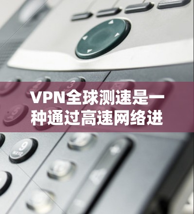 VPN全球测速是一种通过高速网络进行测试和评估VPN技术的手段，主要涉及以下几个方面
