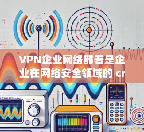 VPN企业网络部署是企业在网络安全领域的 crucial step，能够有效保护用户数据的安全和隐私。以下是一些关于 VPN 网络部署的关键点和步骤